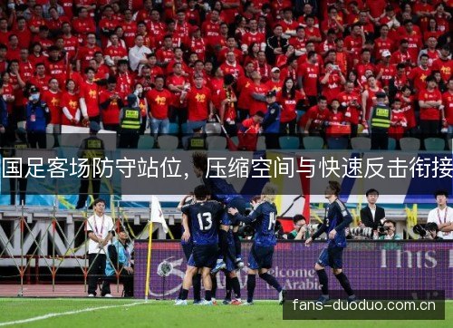 国足客场防守站位，压缩空间与快速反击衔接